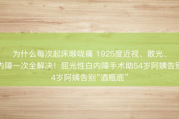 为什么每次起床喉咙痛 1925度近视、散光、老花、白内障一次全解决！屈光性白内障手术助54岁阿姨告别“酒瓶底”