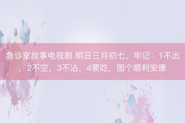 急诊室故事电视剧 明日三月初七,牢记:1不出,2不空,3不沾,4要吃,图个顺利安康