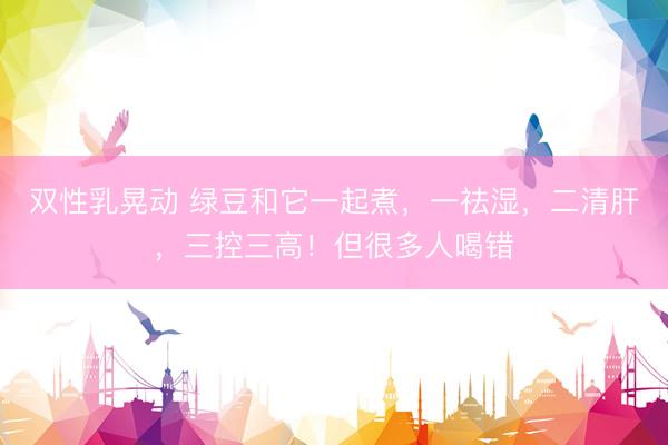 双性乳晃动 绿豆和它一起煮，一祛湿，二清肝，三控三高！但很多人喝错