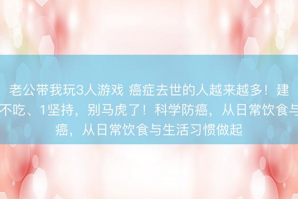 老公带我玩3人游戏 癌症去世的人越来越多！建议：2不喝、3不吃、1坚持，别马虎了！科学防癌，从日常饮食与生活习惯做起