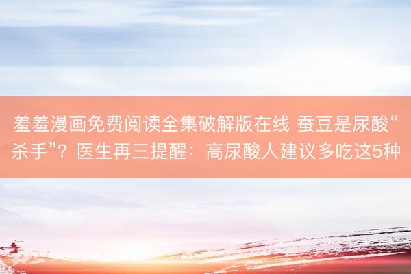 羞羞漫画免费阅读全集破解版在线 蚕豆是尿酸“杀手”？医生再三提醒：高尿酸人建议多吃这5种