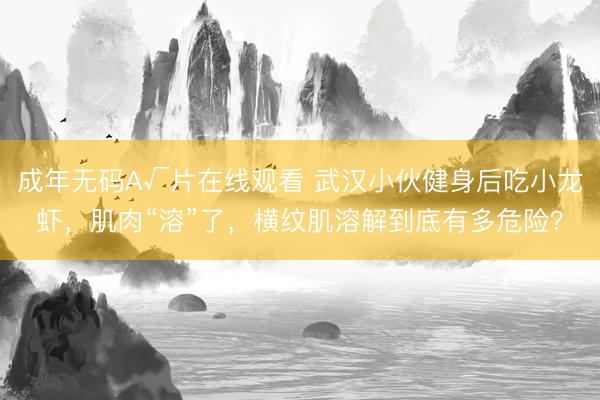 成年无码A√片在线观看 武汉小伙健身后吃小龙虾，肌肉“溶”了，横纹肌溶解到底有多危险？