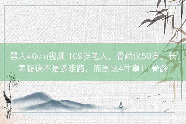 黑人40cm视频 109岁老人，骨龄仅50岁，长寿秘诀不是多走路，而是这4件事！ 骨龄