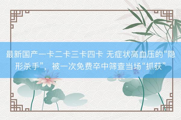 最新国产一卡二卡三卡四卡 无症状高血压的“隐形杀手”，被一次免费卒中筛查当场“抓获”