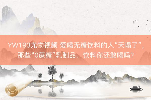 YW193尤物视频 爱喝无糖饮料的人“天塌了”，那些“0蔗糖”乳制品、饮料你还敢喝吗？