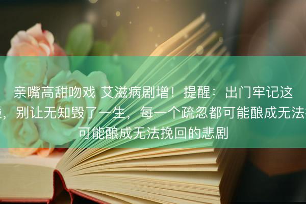 亲嘴高甜吻戏 艾滋病剧增！提醒：出门牢记这几样不乱碰，别让无知毁了一生，每一个疏忽都可能酿成无法挽回的悲剧
