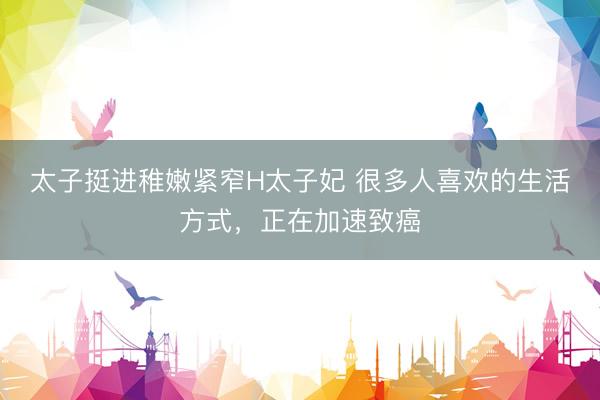 太子挺进稚嫩紧窄H太子妃 很多人喜欢的生活方式，正在加速致癌