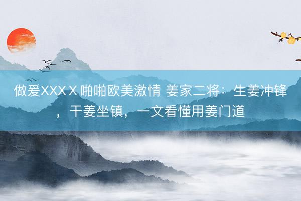 做爰XXXⅩ啪啪欧美激情 姜家二将：生姜冲锋，干姜坐镇，一文看懂用姜门道