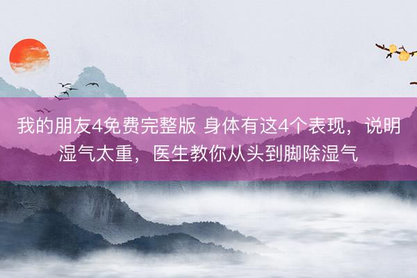 我的朋友4免费完整版 身体有这4个表现，说明湿气太重，医生教你从头到脚除湿气