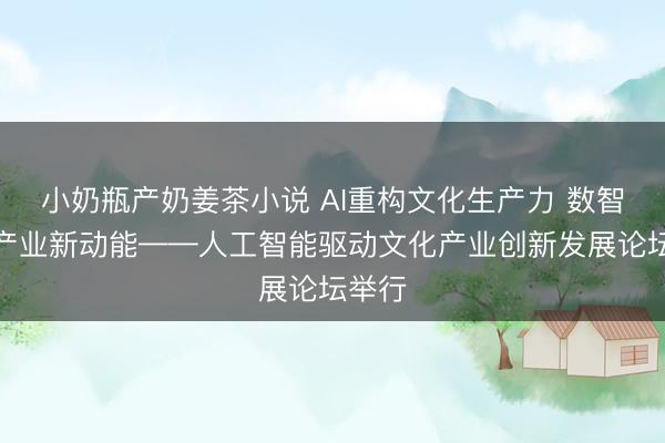 小奶瓶产奶姜茶小说 AI重构文化生产力 数智激发产业新动能——人工智能驱动文化产业创新发展论坛举行