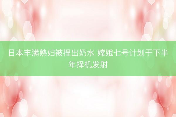 日本丰满熟妇被捏出奶水 嫦娥七号计划于下半年择机发射