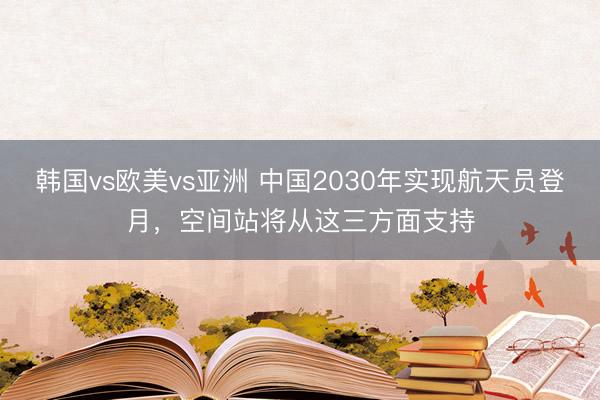 韩国vs欧美vs亚洲 中国2030年实现航天员登月，空间站将从这三方面支持