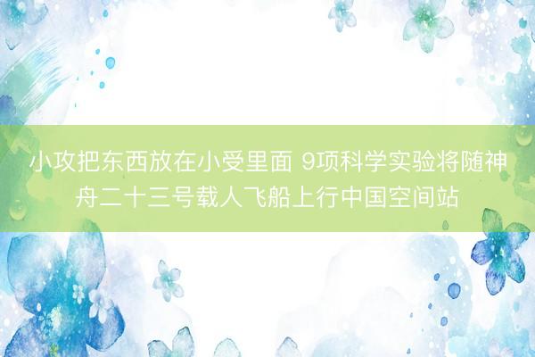 小攻把东西放在小受里面 9项科学实验将随神舟二十三号载人飞船上行中国空间站