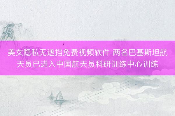 美女隐私无遮挡免费视频软件 两名巴基斯坦航天员已进入中国航天员科研训练中心训练