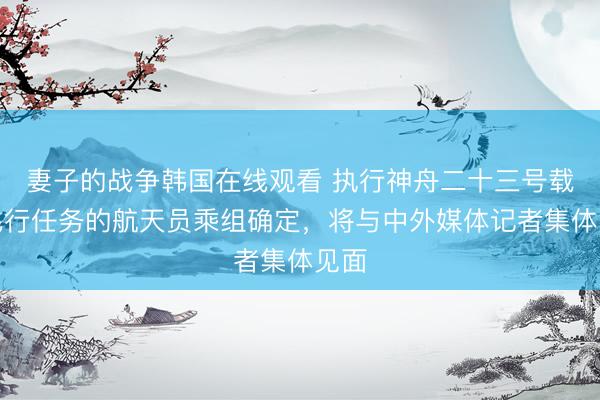 妻子的战争韩国在线观看 执行神舟二十三号载人飞行任务的航天员乘组确定，将与中外媒体记者集体见面