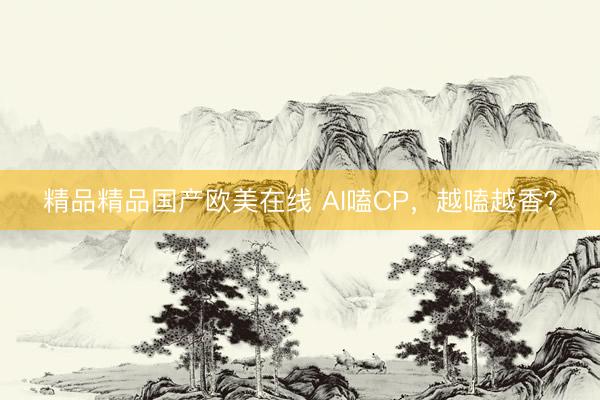 精品精品国产欧美在线 AI嗑CP，越嗑越香？