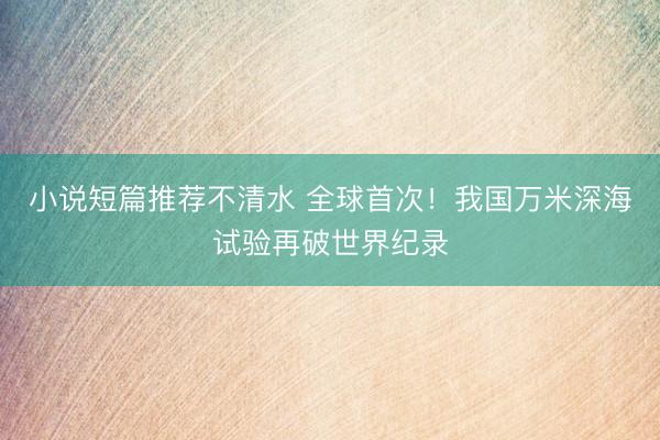 小说短篇推荐不清水 全球首次！我国万米深海试验再破世界纪录