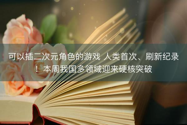 可以插二次元角色的游戏 人类首次、刷新纪录!本周我国多领域迎来硬核突破