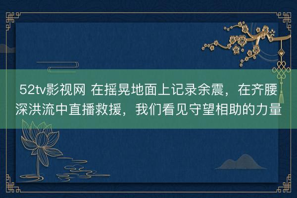 52tv影视网 在摇晃地面上记录余震，在齐腰深洪流中直播救援，我们看见守望相助的力量