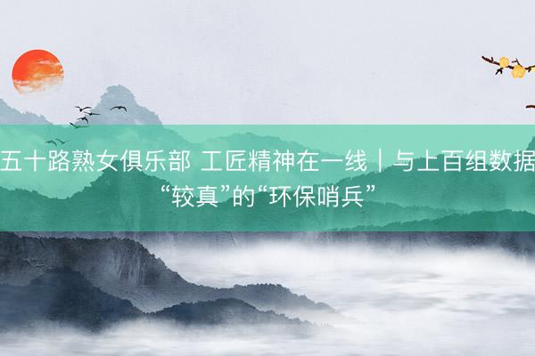 五十路熟女俱乐部 工匠精神在一线｜与上百组数据“较真”的“环保哨兵”