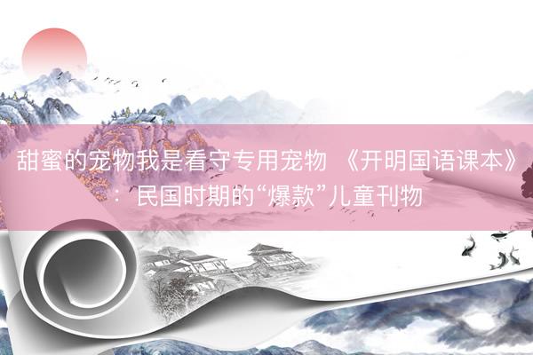甜蜜的宠物我是看守专用宠物 《开明国语课本》：民国时期的“爆款”儿童刊物