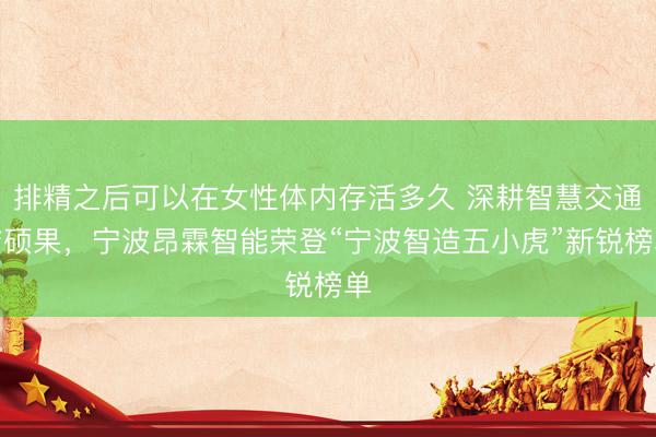 排精之后可以在女性体内存活多久 深耕智慧交通结硕果,宁波昂霖智能荣登“宁波智造五小虎”新锐榜单