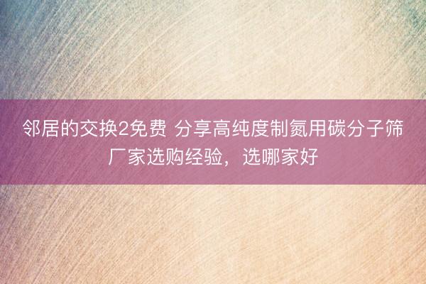 邻居的交换2免费 分享高纯度制氮用碳分子筛厂家选购经验，选哪家好