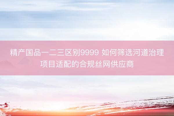 精产国品一二三区别9999 如何筛选河道治理项目适配的合规丝网供应商