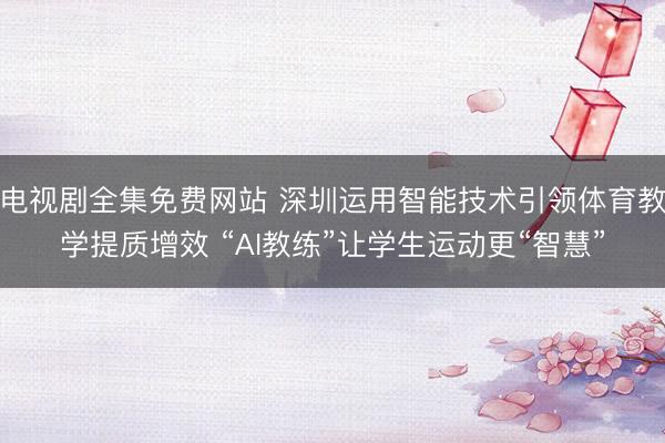 电视剧全集免费网站 深圳运用智能技术引领体育教学提质增效 “AI教练”让学生运动更“智慧”