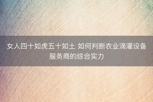 女人四十如虎五十如土 如何判断农业滴灌设备服务商的综合实力