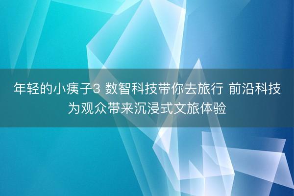 年轻的小痍子3 数智科技带你去旅行 前沿科技为观众带来沉浸式文旅体验