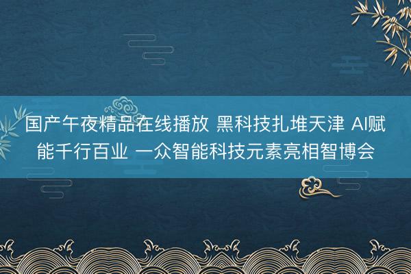 国产午夜精品在线播放 黑科技扎堆天津 AI赋能千行百业 一众智能科技元素亮相智博会