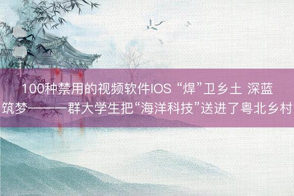 100种禁用的视频软件IOS “焊”卫乡土 深蓝筑梦——一群大学生把“海洋科技”送进了粤北乡村