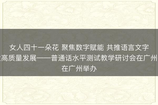 女人四十一朵花 聚焦数字赋能 共推语言文字事业高质量发展——普通话水平测试教学研讨会在广州举办