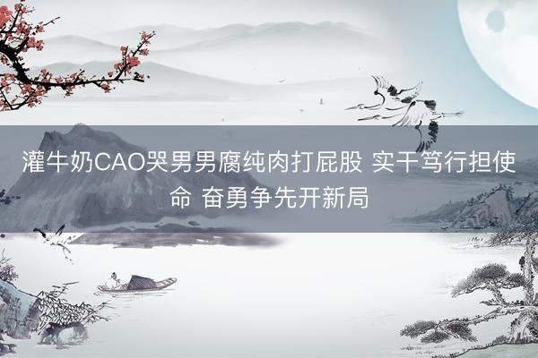 灌牛奶CAO哭男男腐纯肉打屁股 实干笃行担使命 奋勇争先开新局