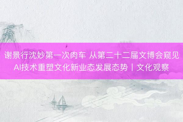 谢景行沈妙第一次肉车 从第二十二届文博会窥见AI技术重塑文化新业态发展态势丨文化观察
