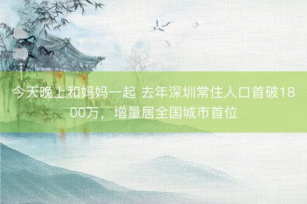 今天晚上和妈妈一起 去年深圳常住人口首破1800万，增量居全国城市首位