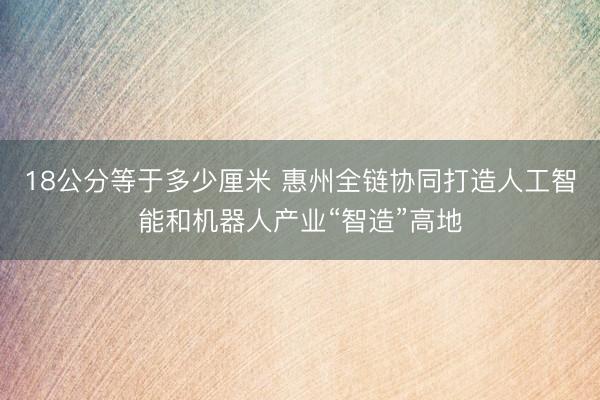 18公分等于多少厘米 惠州全链协同打造人工智能和机器人产业“智造”高地