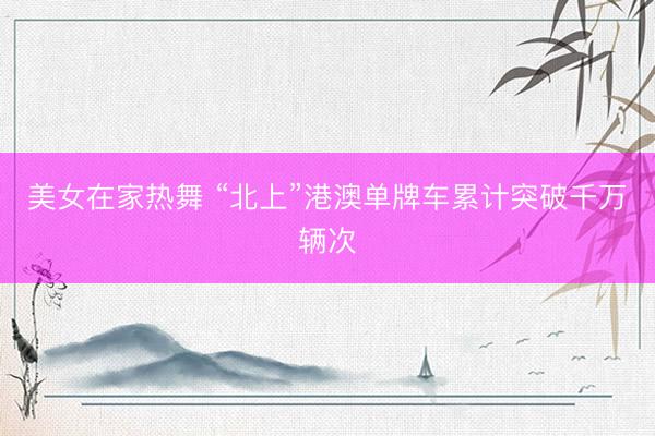 美女在家热舞 “北上”港澳单牌车累计突破千万辆次