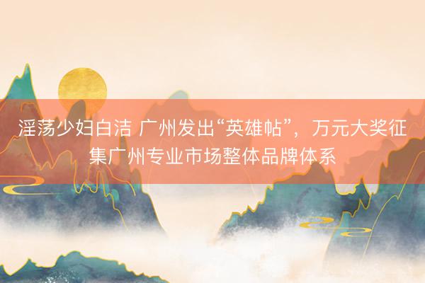 淫荡少妇白洁 广州发出“英雄帖”，万元大奖征集广州专业市场整体品牌体系
