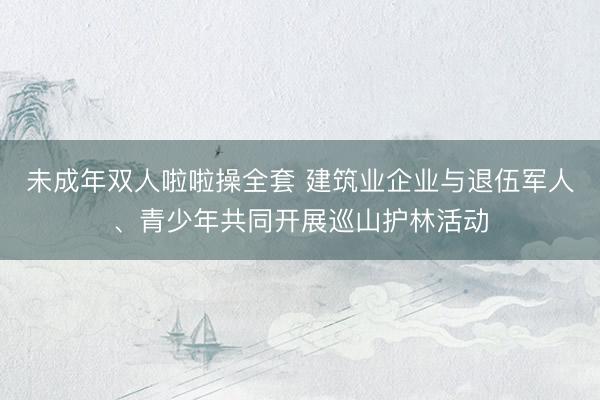 未成年双人啦啦操全套 建筑业企业与退伍军人、青少年共同开展巡山护林活动