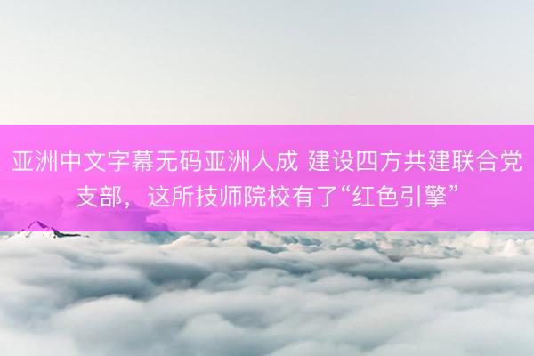 亚洲中文字幕无码亚洲人成 建设四方共建联合党支部，这所技师院校有了“红色引擎”