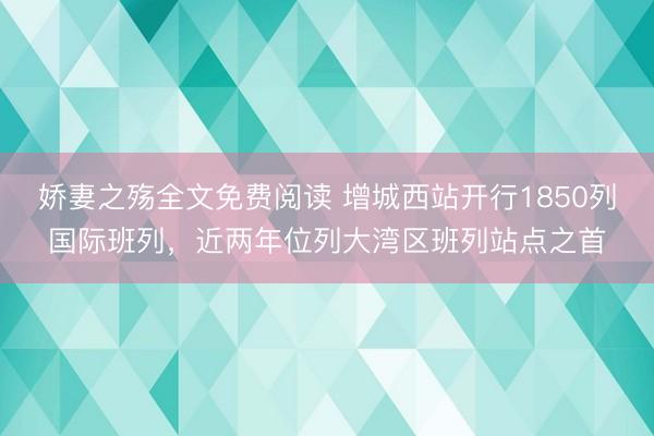 娇妻之殇全文免费阅读 增城西站开行1850列国际班列，近两年位列大湾区班列站点之首