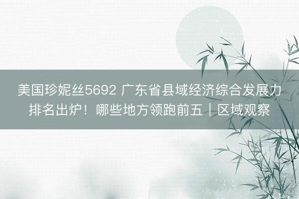 美国珍妮丝5692 广东省县域经济综合发展力排名出炉！哪些地方领跑前五｜区域观察