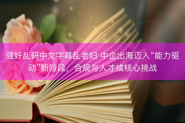 强奷乱码中文字幕乱老妇 中企出海迈入“能力驱动”新阶段，合规与人才成核心挑战