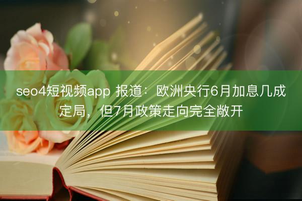 seo4短视频app 报道：欧洲央行6月加息几成定局，但7月政策走向完全敞开