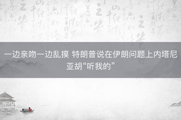 一边亲吻一边乱摸 特朗普说在伊朗问题上内塔尼亚胡“听我的”