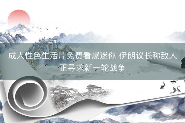 成人性色生活片免费看爆迷你 伊朗议长称敌人正寻求新一轮战争