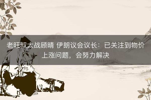 老旺叔大战顾晴 伊朗议会议长：已关注到物价上涨问题，会努力解决
