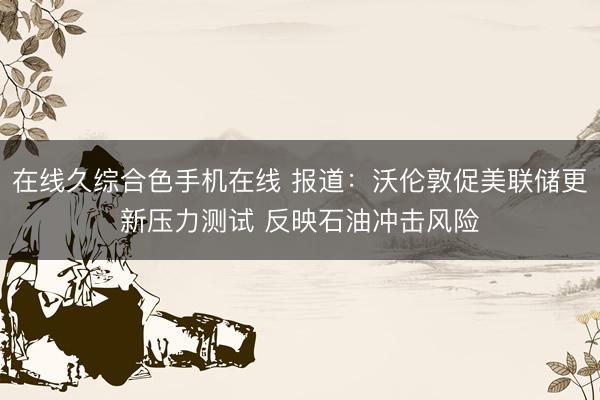 在线久综合色手机在线 报道：沃伦敦促美联储更新压力测试 反映石油冲击风险